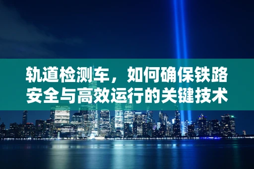 轨道检测车，如何确保铁路安全与高效运行的关键技术？