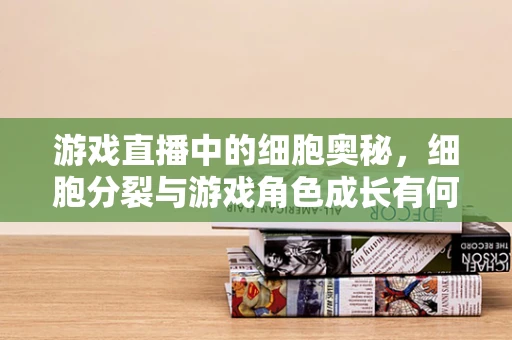 游戏直播中的细胞奥秘，细胞分裂与游戏角色成长有何异曲同工之处？