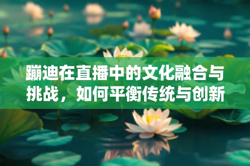 蹦迪在直播中的文化融合与挑战，如何平衡传统与创新的边界？