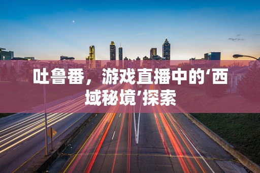 吐鲁番，游戏直播中的‘西域秘境’探索