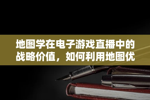 地图学在电子游戏直播中的战略价值，如何利用地图优势提升观众体验？