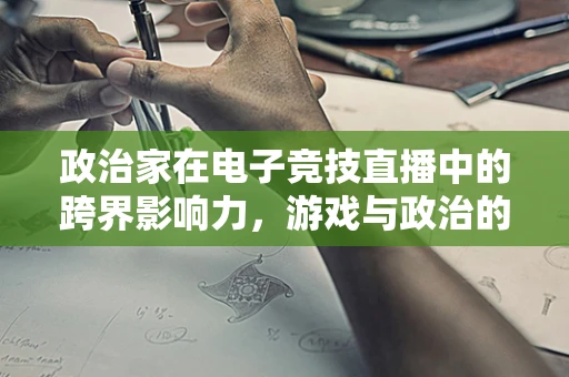 政治家在电子竞技直播中的跨界影响力，游戏与政治的微妙交集