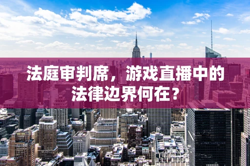 法庭审判席，游戏直播中的法律边界何在？