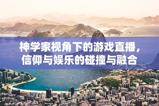 神学家视角下的游戏直播，信仰与娱乐的碰撞与融合