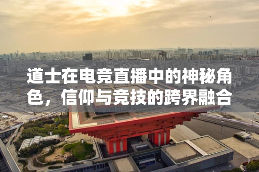 道士在电竞直播中的神秘角色，信仰与竞技的跨界融合？