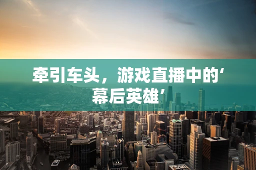 牵引车头，游戏直播中的‘幕后英雄’