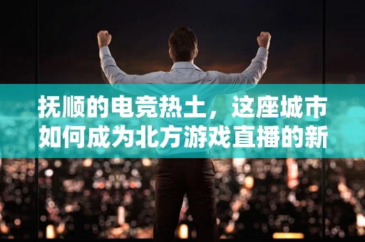 抚顺的电竞热土，这座城市如何成为北方游戏直播的新兴之地？