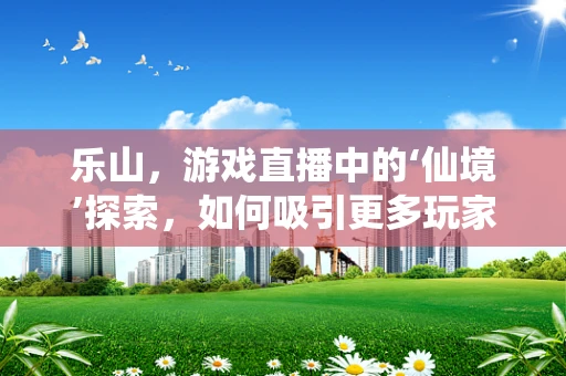 乐山，游戏直播中的‘仙境’探索，如何吸引更多玩家驻足？