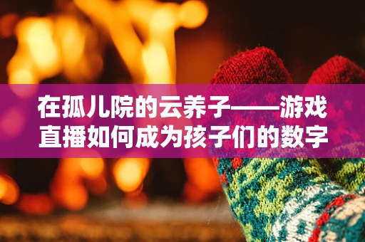在孤儿院的云养子——游戏直播如何成为孩子们的数字温暖？