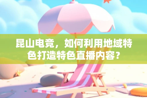 昆山电竞，如何利用地域特色打造特色直播内容？