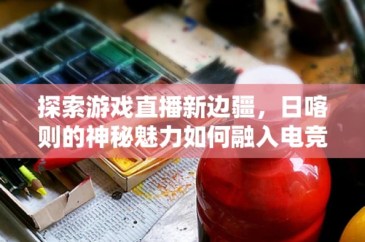 探索游戏直播新边疆，日喀则的神秘魅力如何融入电竞视角？