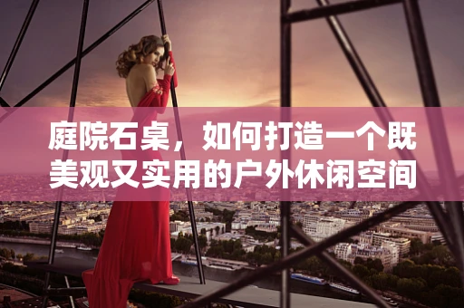 庭院石桌，如何打造一个既美观又实用的户外休闲空间？