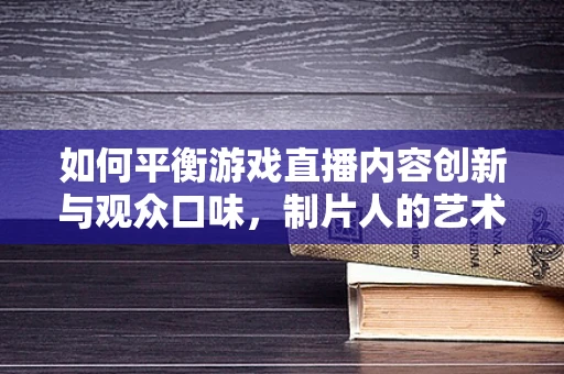 如何平衡游戏直播内容创新与观众口味，制片人的艺术？