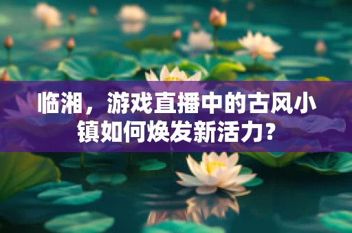 临湘，游戏直播中的古风小镇如何焕发新活力？