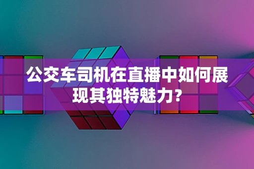 公交车司机在直播中如何展现其独特魅力？
