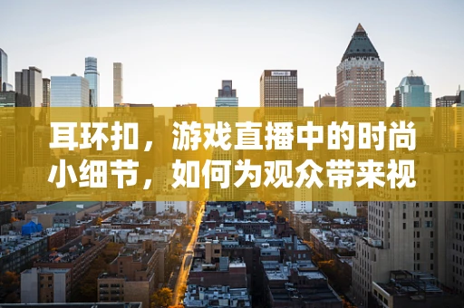 耳环扣，游戏直播中的时尚小细节，如何为观众带来视觉盛宴？