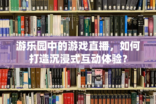 游乐园中的游戏直播，如何打造沉浸式互动体验？