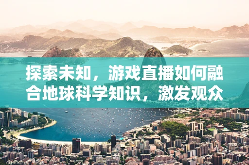 探索未知，游戏直播如何融合地球科学知识，激发观众科学热情？