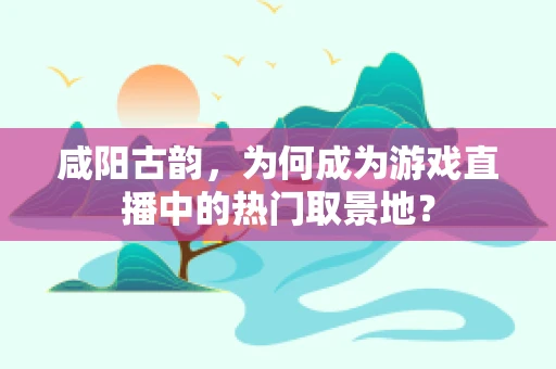 咸阳古韵，为何成为游戏直播中的热门取景地？