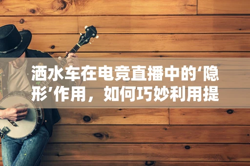 洒水车在电竞直播中的‘隐形’作用，如何巧妙利用提升观众体验？