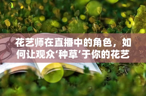 花艺师在直播中的角色，如何让观众‘种草’于你的花艺世界？