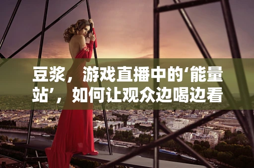 豆浆，游戏直播中的‘能量站’，如何让观众边喝边看？