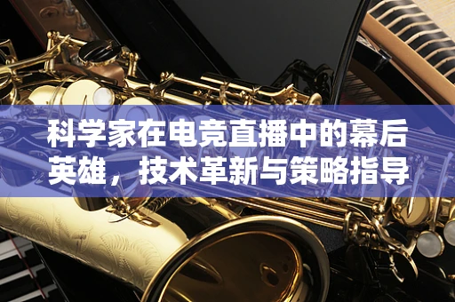 科学家在电竞直播中的幕后英雄，技术革新与策略指导的双重角色