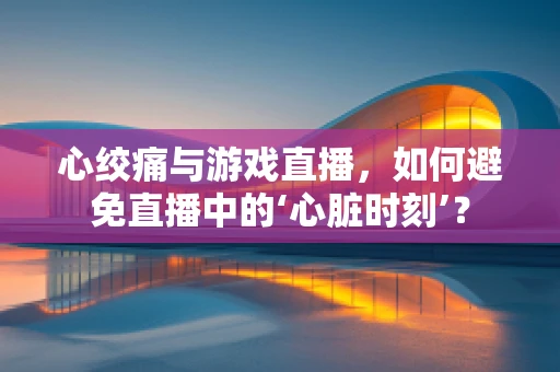 心绞痛与游戏直播，如何避免直播中的‘心脏时刻’？
