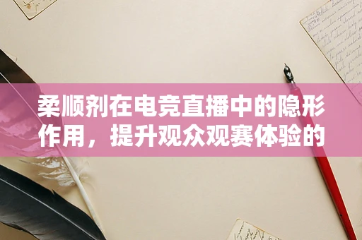 柔顺剂在电竞直播中的隐形作用，提升观众观赛体验的秘密武器？