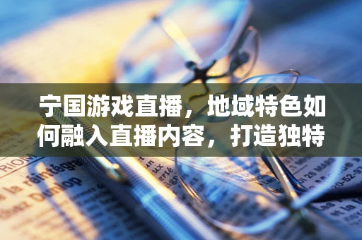 宁国游戏直播，地域特色如何融入直播内容，打造独特魅力？