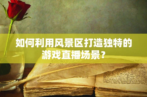 如何利用风景区打造独特的游戏直播场景？
