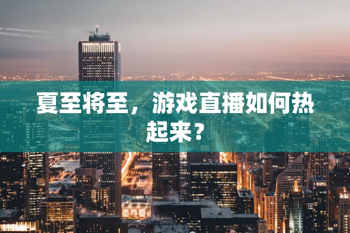 夏至将至，游戏直播如何热起来？