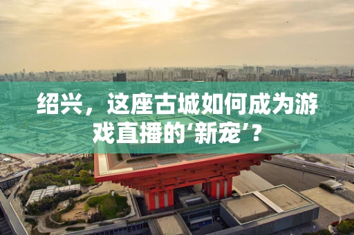 绍兴，这座古城如何成为游戏直播的‘新宠’？