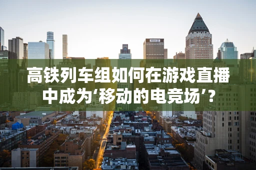 高铁列车组如何在游戏直播中成为‘移动的电竞场’？