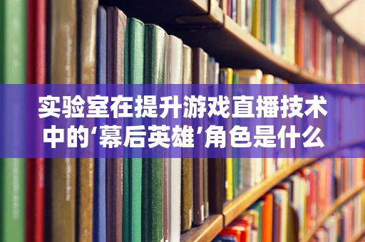 实验室在提升游戏直播技术中的‘幕后英雄’角色是什么？