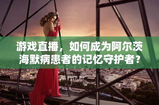 游戏直播，如何成为阿尔茨海默病患者的记忆守护者？