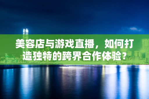 美容店与游戏直播，如何打造独特的跨界合作体验？