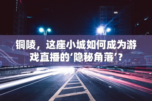 铜陵，这座小城如何成为游戏直播的‘隐秘角落’？
