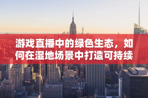 游戏直播中的绿色生态，如何在湿地场景中打造可持续的直播体验？