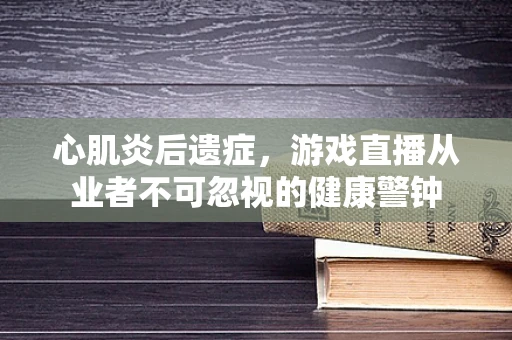 心肌炎后遗症，游戏直播从业者不可忽视的健康警钟