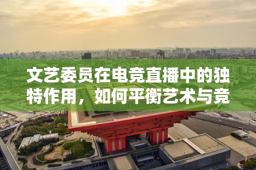 文艺委员在电竞直播中的独特作用，如何平衡艺术与竞技的边界？