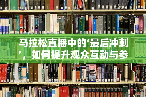 马拉松直播中的‘最后冲刺’，如何提升观众互动与参与感？