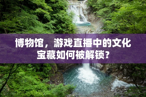 博物馆，游戏直播中的文化宝藏如何被解锁？