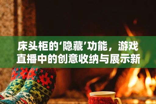 床头柜的‘隐藏’功能，游戏直播中的创意收纳与展示新解法
