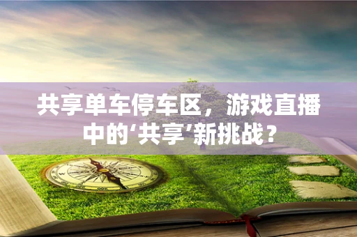 共享单车停车区，游戏直播中的‘共享’新挑战？