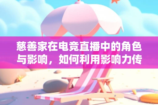 慈善家在电竞直播中的角色与影响，如何利用影响力传递正能量？