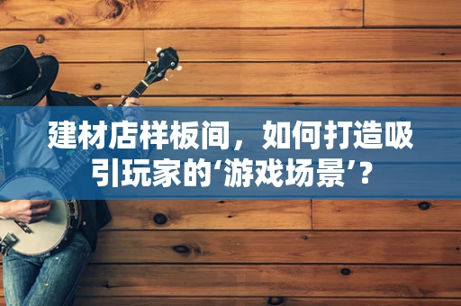 建材店样板间，如何打造吸引玩家的‘游戏场景’？