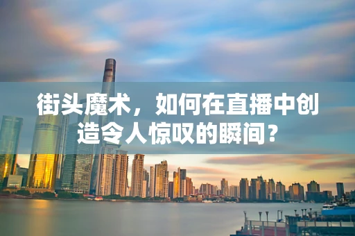 街头魔术，如何在直播中创造令人惊叹的瞬间？
