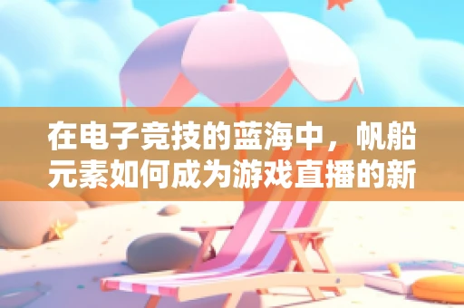 在电子竞技的蓝海中，帆船元素如何成为游戏直播的新航标？