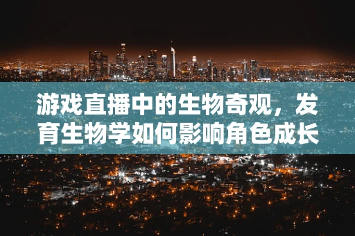 游戏直播中的生物奇观，发育生物学如何影响角色成长？